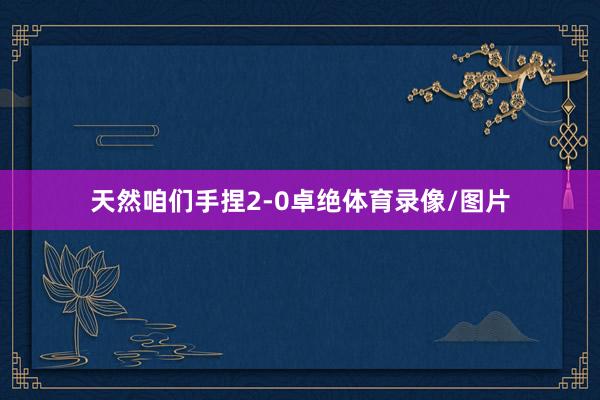 天然咱们手捏2-0卓绝体育录像/图片